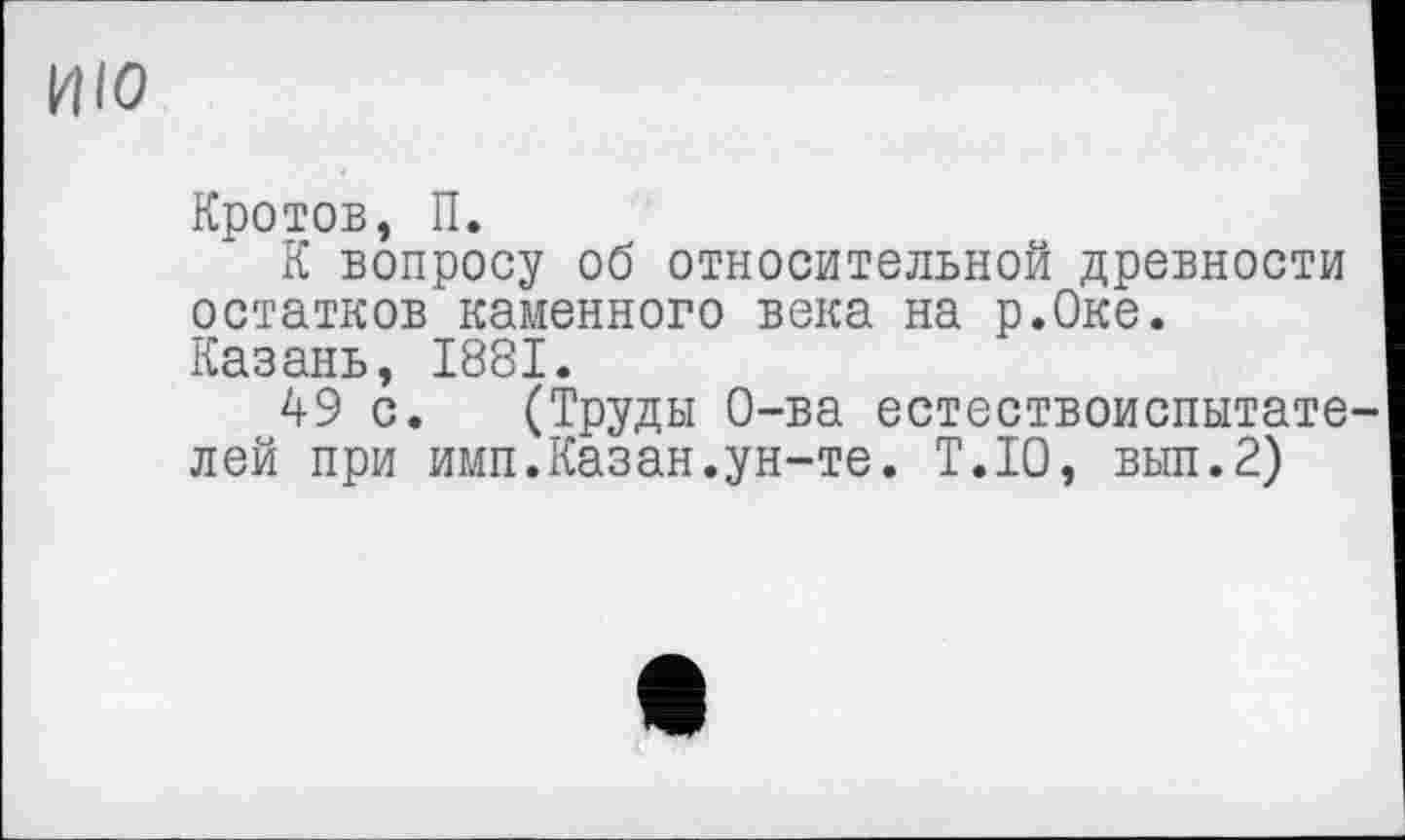 ﻿ИЮ
Кротов, П.
К вопросу об относительной древности остатков каменного века на р.Оке. Казань, 1881.
49 с. (Труды О-ва естествоиспытате лей при имп.Казан.ун-те. Т.Ю, вып.2)